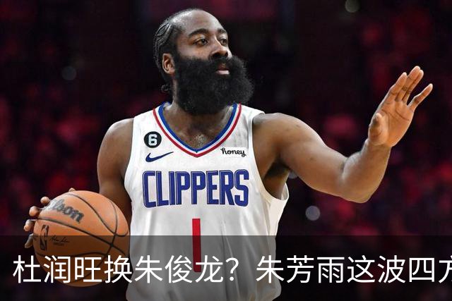 杜润旺换朱俊龙？朱芳雨这波四方大交易要是成了，CBA太疯狂
