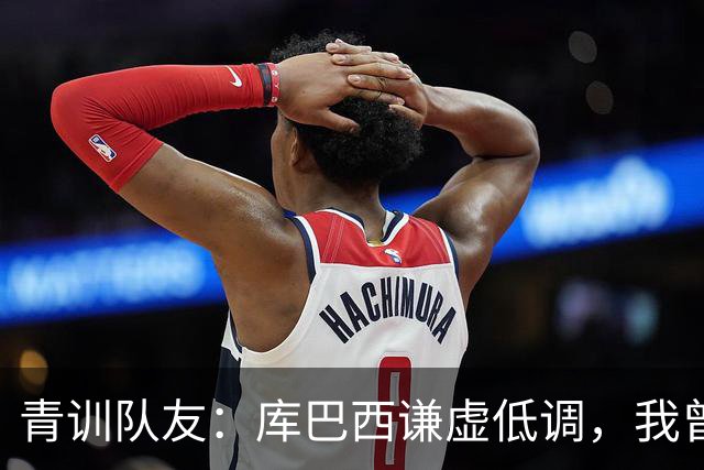 青训队友：库巴西谦虚低调，我曾因丢球哭泣他直接一条龙帮我报仇